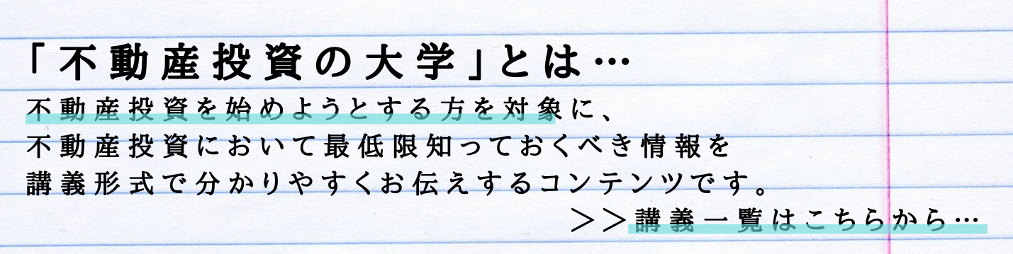 「不動産投資の大学」とは… 不動産投資を始めようとする方を対象に、 不動産投資において最低限知っておくべき情報を 講義形式で分かりやすくお伝えするコンテンツです。